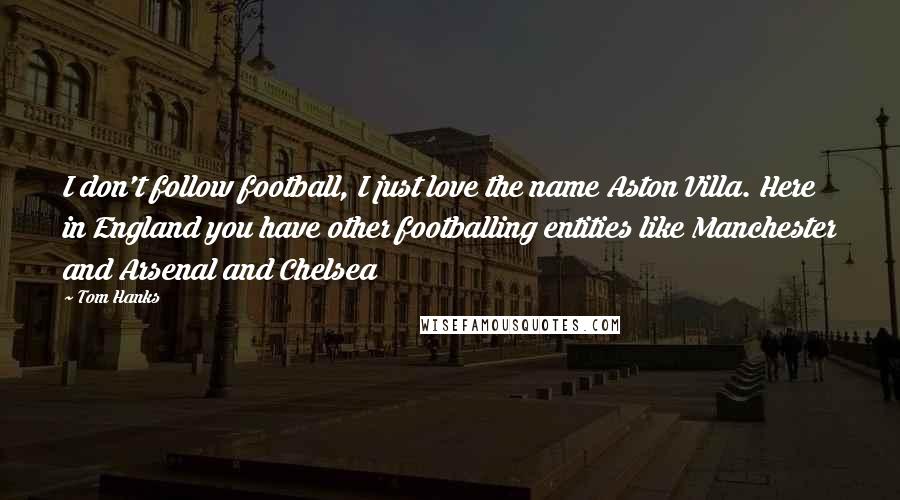 Tom Hanks Quotes: I don't follow football, I just love the name Aston Villa. Here in England you have other footballing entities like Manchester and Arsenal and Chelsea