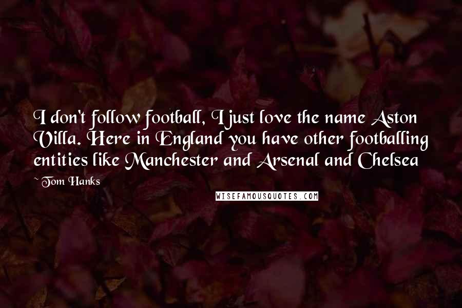 Tom Hanks Quotes: I don't follow football, I just love the name Aston Villa. Here in England you have other footballing entities like Manchester and Arsenal and Chelsea