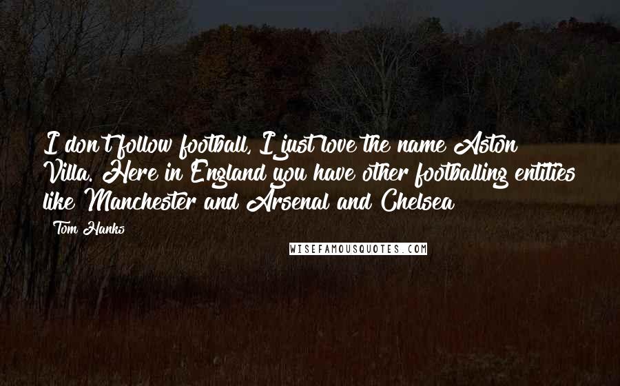Tom Hanks Quotes: I don't follow football, I just love the name Aston Villa. Here in England you have other footballing entities like Manchester and Arsenal and Chelsea