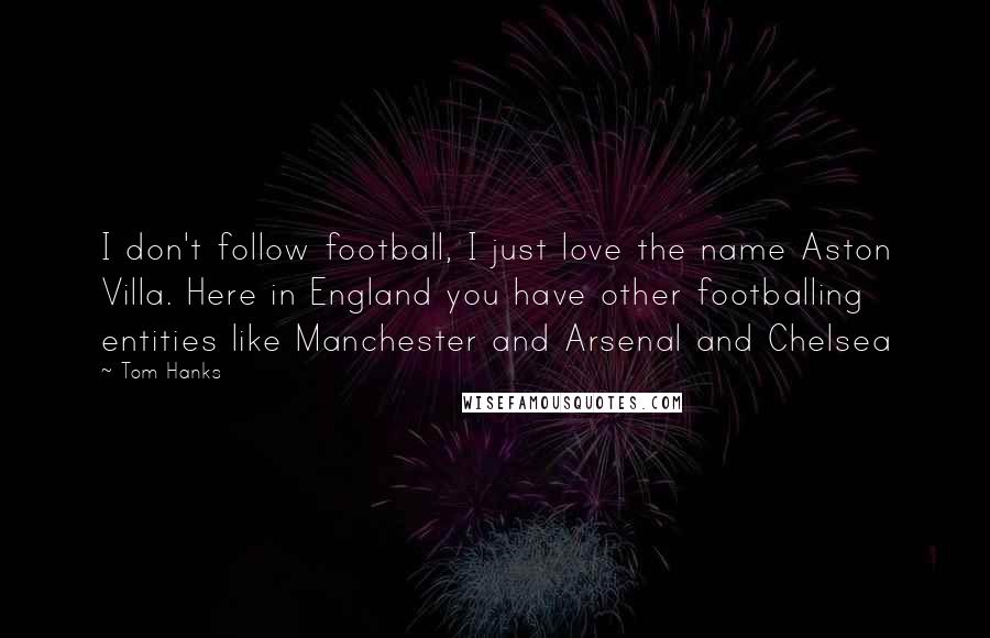 Tom Hanks Quotes: I don't follow football, I just love the name Aston Villa. Here in England you have other footballing entities like Manchester and Arsenal and Chelsea