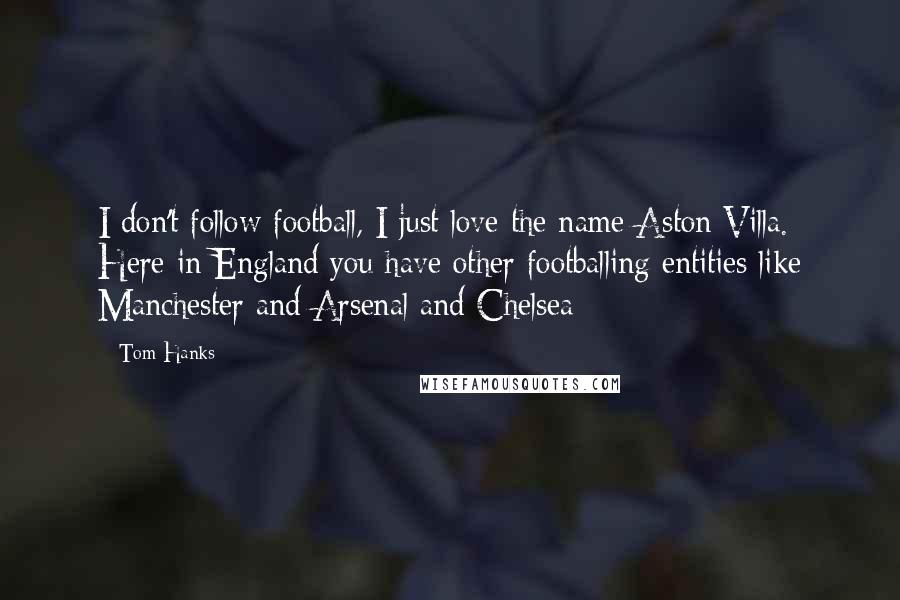 Tom Hanks Quotes: I don't follow football, I just love the name Aston Villa. Here in England you have other footballing entities like Manchester and Arsenal and Chelsea