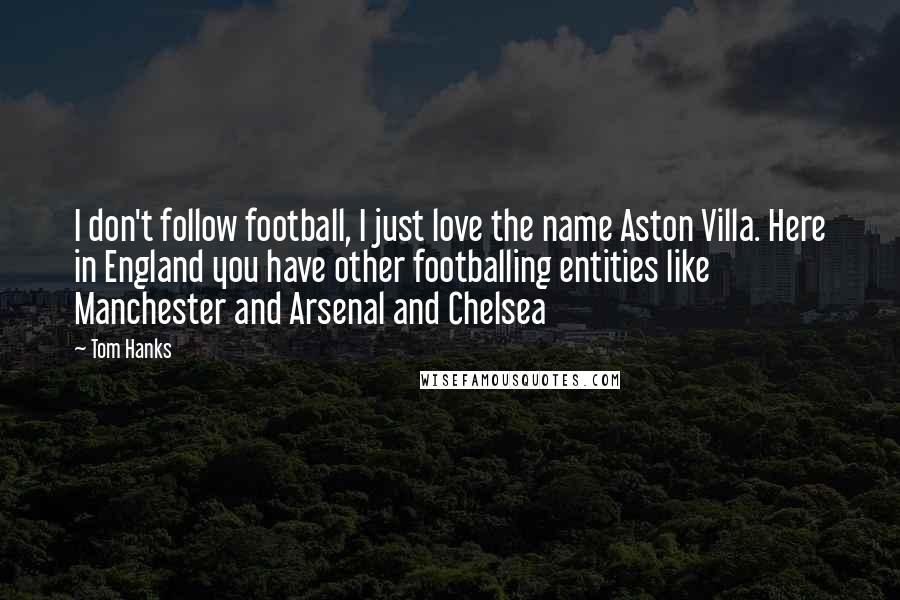 Tom Hanks Quotes: I don't follow football, I just love the name Aston Villa. Here in England you have other footballing entities like Manchester and Arsenal and Chelsea