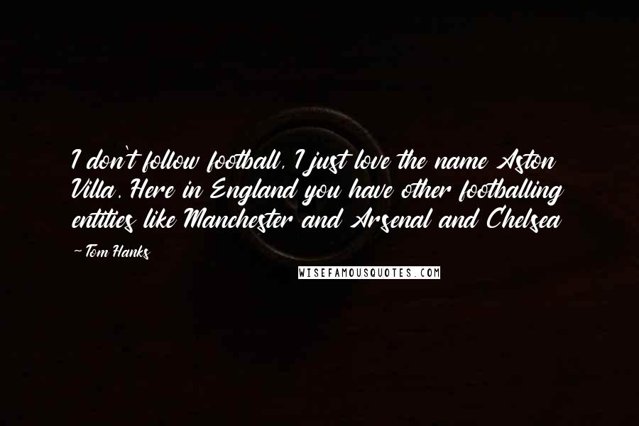 Tom Hanks Quotes: I don't follow football, I just love the name Aston Villa. Here in England you have other footballing entities like Manchester and Arsenal and Chelsea