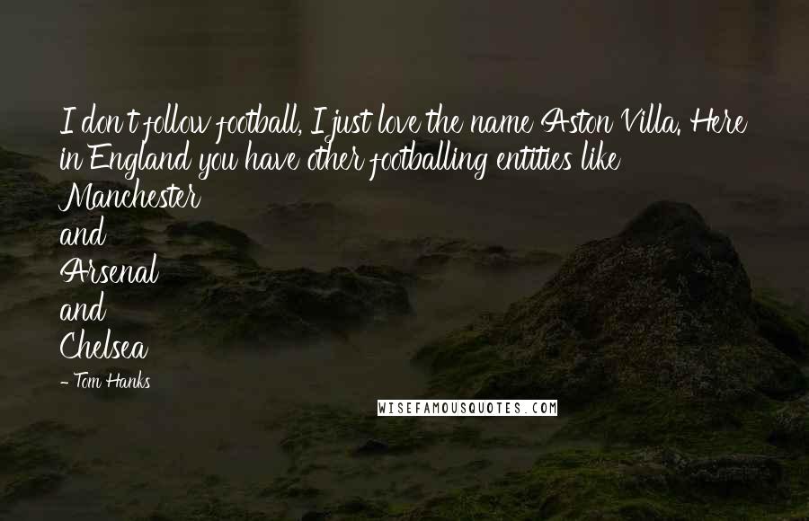 Tom Hanks Quotes: I don't follow football, I just love the name Aston Villa. Here in England you have other footballing entities like Manchester and Arsenal and Chelsea