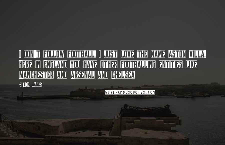 Tom Hanks Quotes: I don't follow football, I just love the name Aston Villa. Here in England you have other footballing entities like Manchester and Arsenal and Chelsea