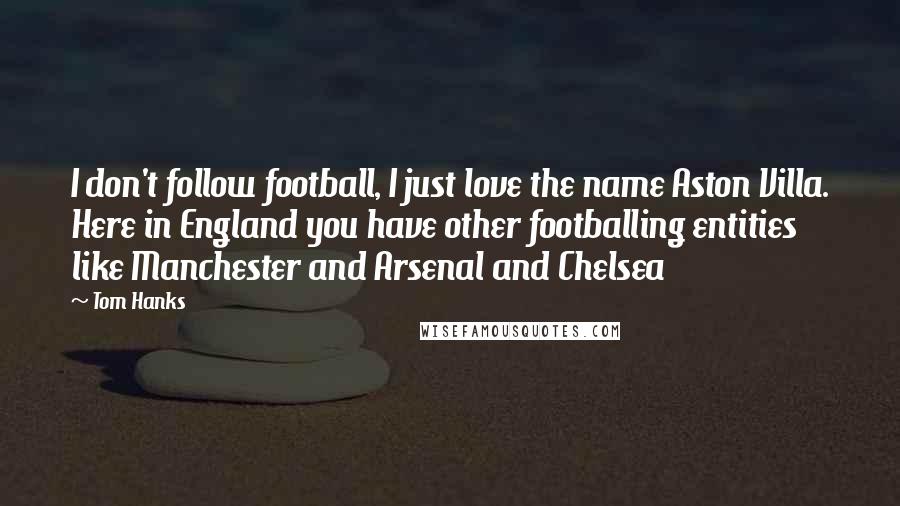 Tom Hanks Quotes: I don't follow football, I just love the name Aston Villa. Here in England you have other footballing entities like Manchester and Arsenal and Chelsea