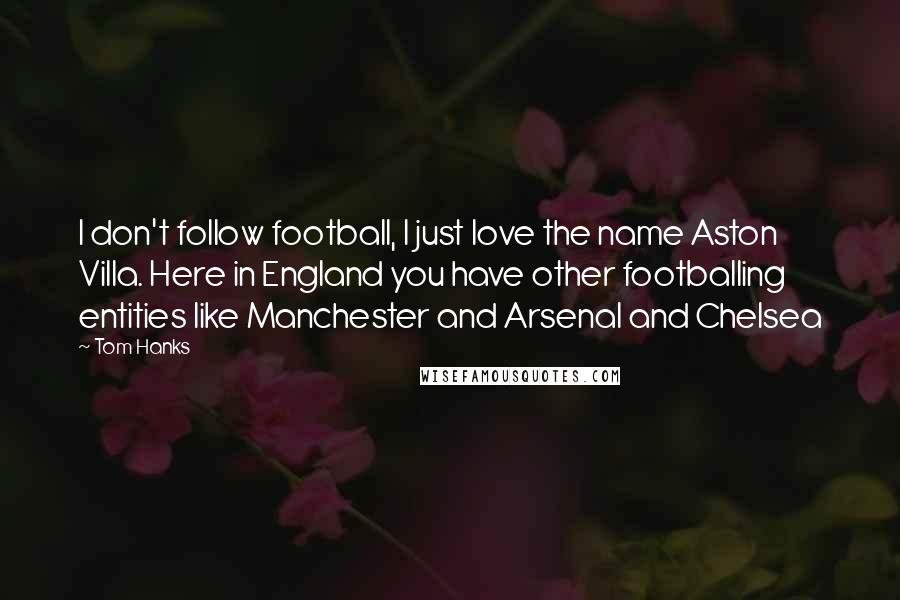 Tom Hanks Quotes: I don't follow football, I just love the name Aston Villa. Here in England you have other footballing entities like Manchester and Arsenal and Chelsea