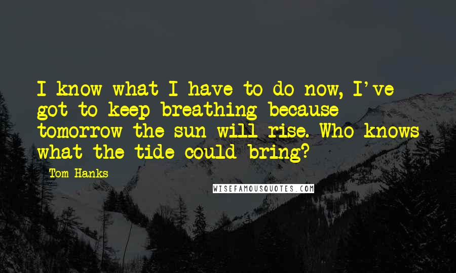 Tom Hanks Quotes: I know what I have to do now, I've got to keep breathing because tomorrow the sun will rise. Who knows what the tide could bring?