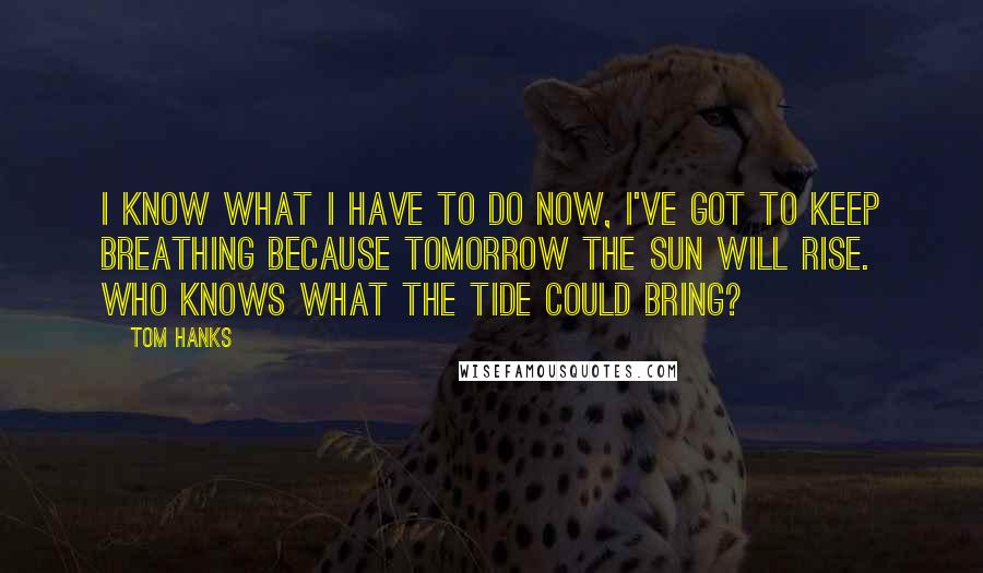 Tom Hanks Quotes: I know what I have to do now, I've got to keep breathing because tomorrow the sun will rise. Who knows what the tide could bring?