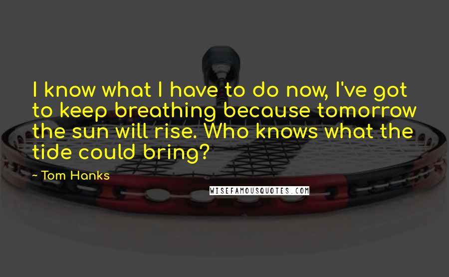 Tom Hanks Quotes: I know what I have to do now, I've got to keep breathing because tomorrow the sun will rise. Who knows what the tide could bring?