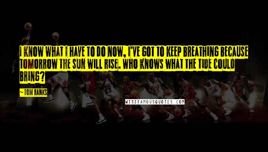 Tom Hanks Quotes: I know what I have to do now, I've got to keep breathing because tomorrow the sun will rise. Who knows what the tide could bring?