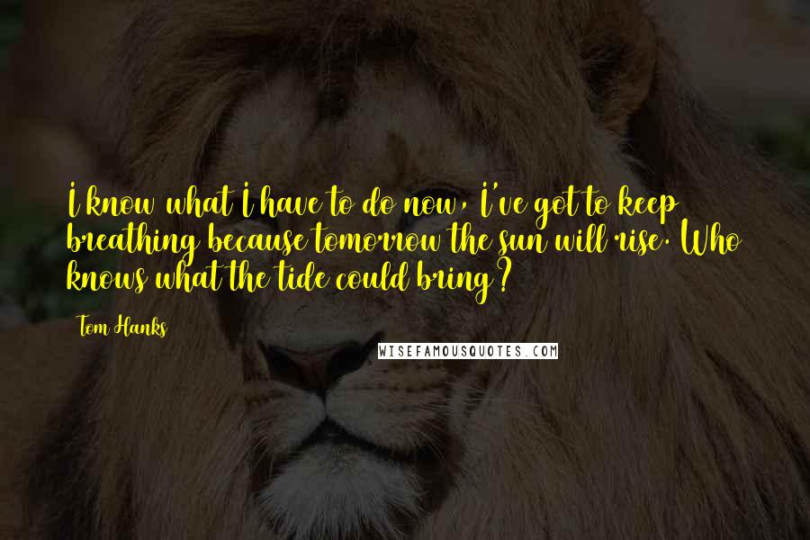 Tom Hanks Quotes: I know what I have to do now, I've got to keep breathing because tomorrow the sun will rise. Who knows what the tide could bring?