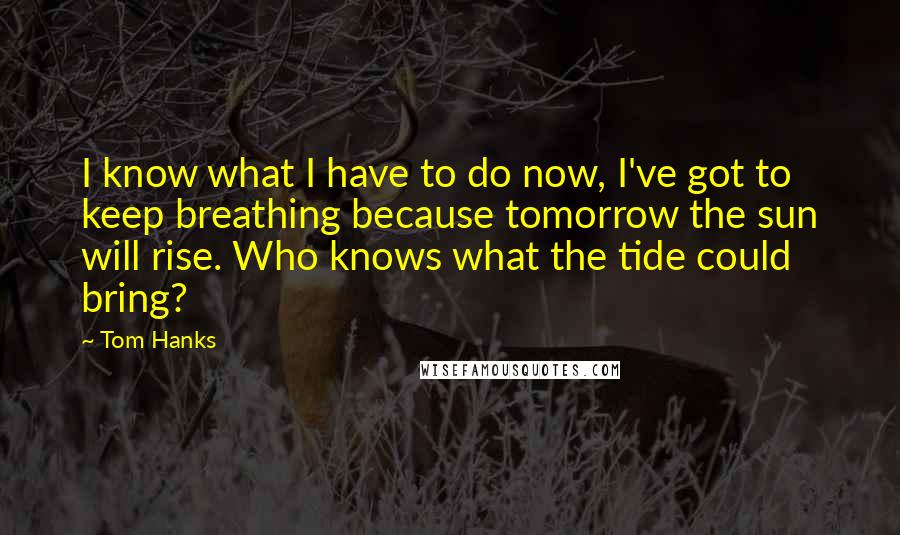 Tom Hanks Quotes: I know what I have to do now, I've got to keep breathing because tomorrow the sun will rise. Who knows what the tide could bring?