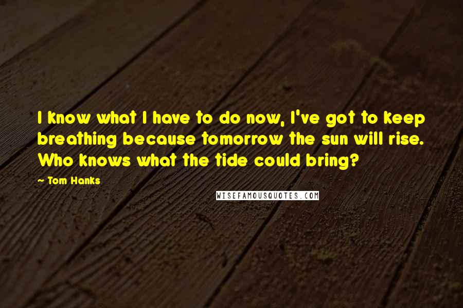 Tom Hanks Quotes: I know what I have to do now, I've got to keep breathing because tomorrow the sun will rise. Who knows what the tide could bring?