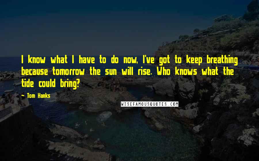 Tom Hanks Quotes: I know what I have to do now, I've got to keep breathing because tomorrow the sun will rise. Who knows what the tide could bring?