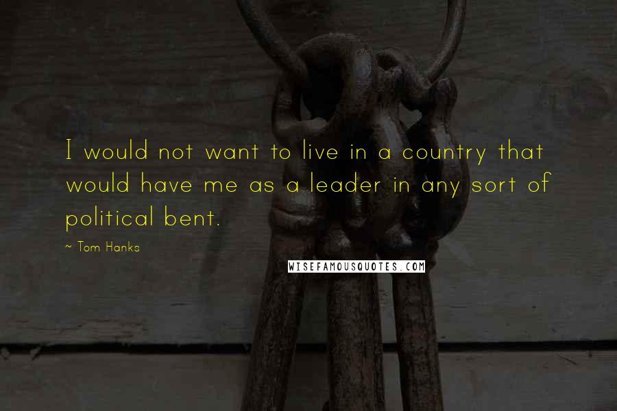 Tom Hanks Quotes: I would not want to live in a country that would have me as a leader in any sort of political bent.