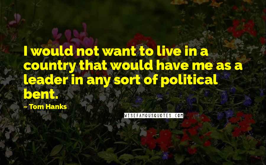 Tom Hanks Quotes: I would not want to live in a country that would have me as a leader in any sort of political bent.