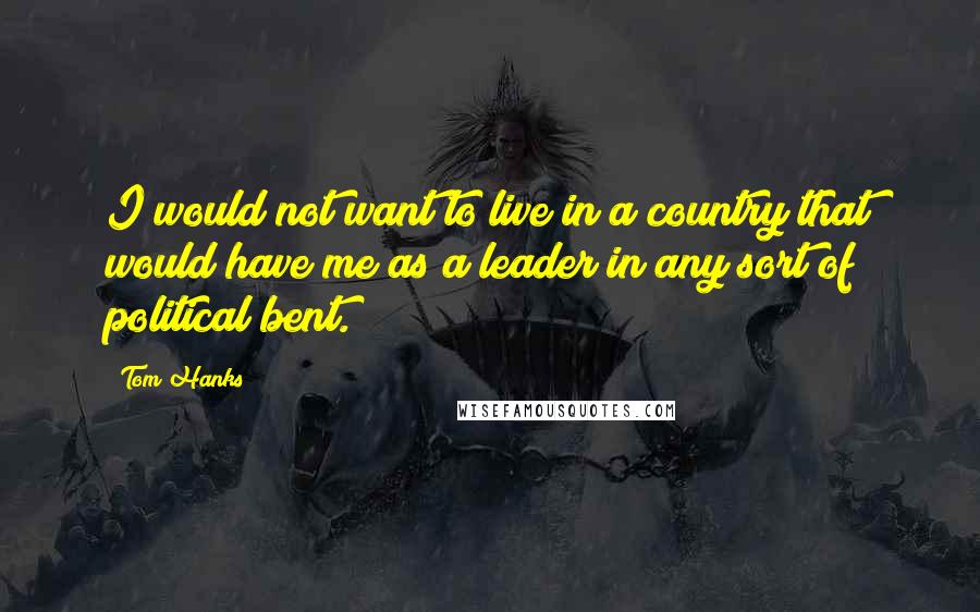 Tom Hanks Quotes: I would not want to live in a country that would have me as a leader in any sort of political bent.