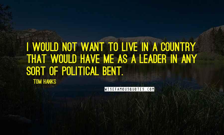 Tom Hanks Quotes: I would not want to live in a country that would have me as a leader in any sort of political bent.