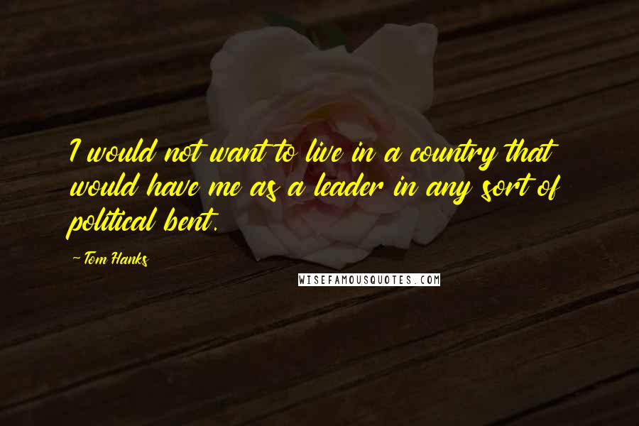 Tom Hanks Quotes: I would not want to live in a country that would have me as a leader in any sort of political bent.