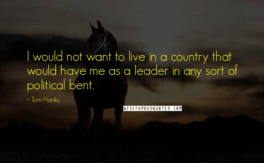 Tom Hanks Quotes: I would not want to live in a country that would have me as a leader in any sort of political bent.