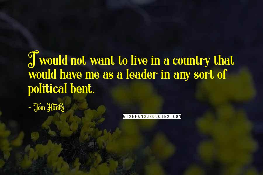 Tom Hanks Quotes: I would not want to live in a country that would have me as a leader in any sort of political bent.