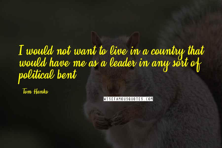 Tom Hanks Quotes: I would not want to live in a country that would have me as a leader in any sort of political bent.