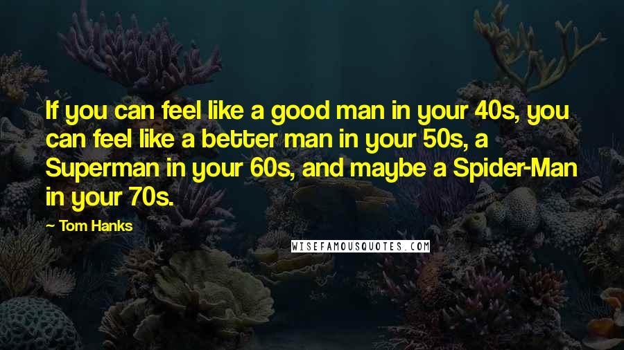 Tom Hanks Quotes: If you can feel like a good man in your 40s, you can feel like a better man in your 50s, a Superman in your 60s, and maybe a Spider-Man in your 70s.