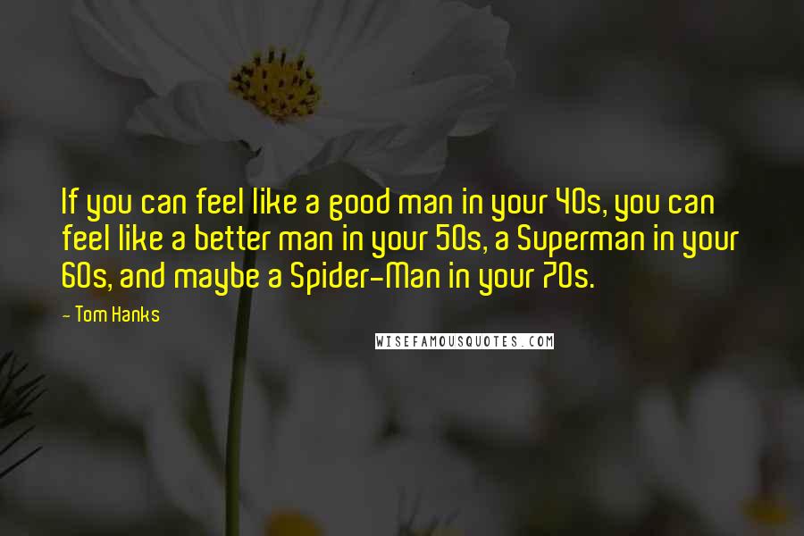 Tom Hanks Quotes: If you can feel like a good man in your 40s, you can feel like a better man in your 50s, a Superman in your 60s, and maybe a Spider-Man in your 70s.