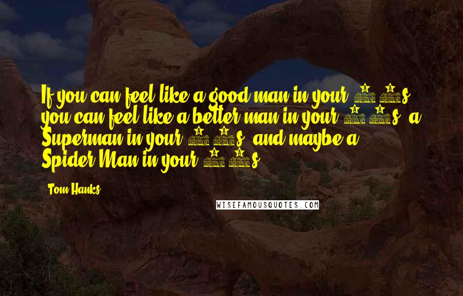 Tom Hanks Quotes: If you can feel like a good man in your 40s, you can feel like a better man in your 50s, a Superman in your 60s, and maybe a Spider-Man in your 70s.