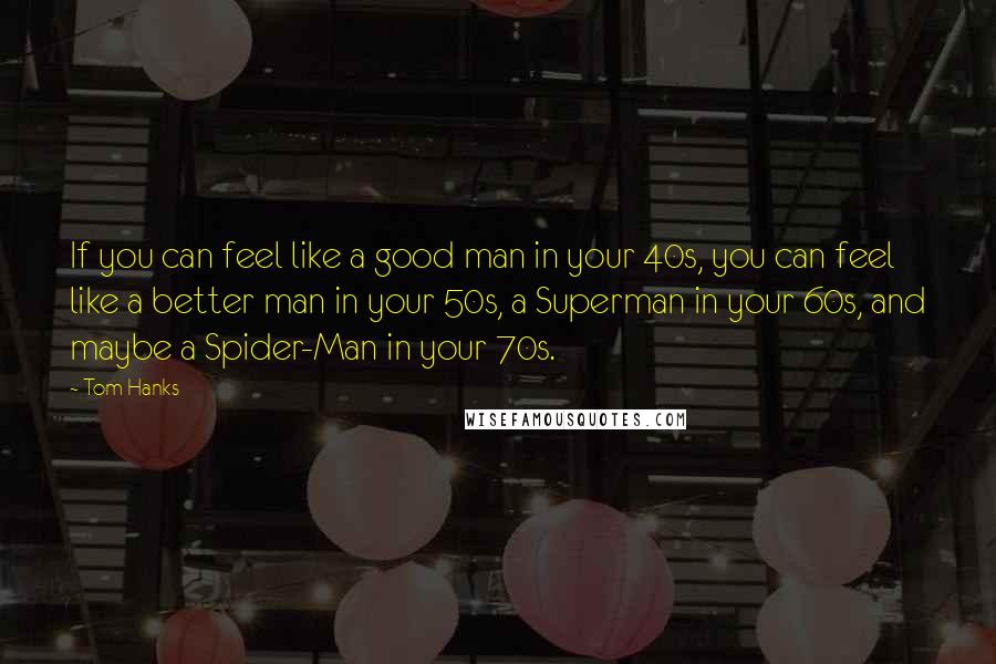 Tom Hanks Quotes: If you can feel like a good man in your 40s, you can feel like a better man in your 50s, a Superman in your 60s, and maybe a Spider-Man in your 70s.