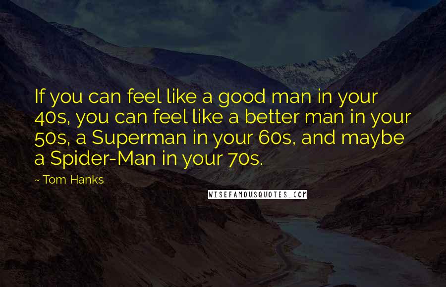 Tom Hanks Quotes: If you can feel like a good man in your 40s, you can feel like a better man in your 50s, a Superman in your 60s, and maybe a Spider-Man in your 70s.