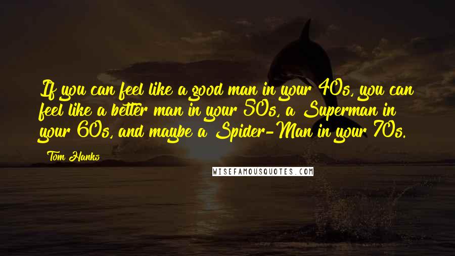 Tom Hanks Quotes: If you can feel like a good man in your 40s, you can feel like a better man in your 50s, a Superman in your 60s, and maybe a Spider-Man in your 70s.