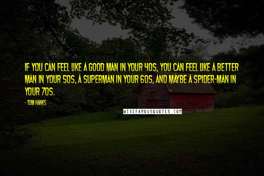 Tom Hanks Quotes: If you can feel like a good man in your 40s, you can feel like a better man in your 50s, a Superman in your 60s, and maybe a Spider-Man in your 70s.