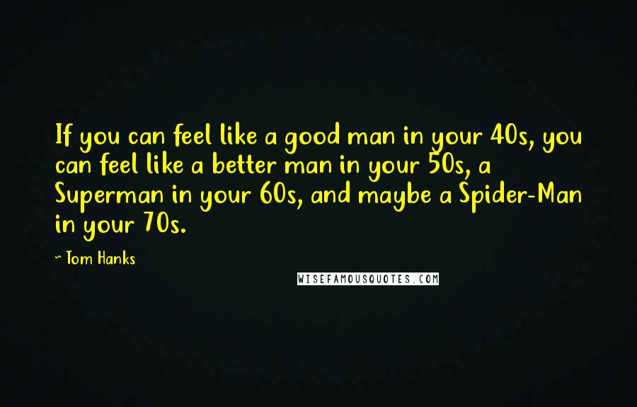 Tom Hanks Quotes: If you can feel like a good man in your 40s, you can feel like a better man in your 50s, a Superman in your 60s, and maybe a Spider-Man in your 70s.