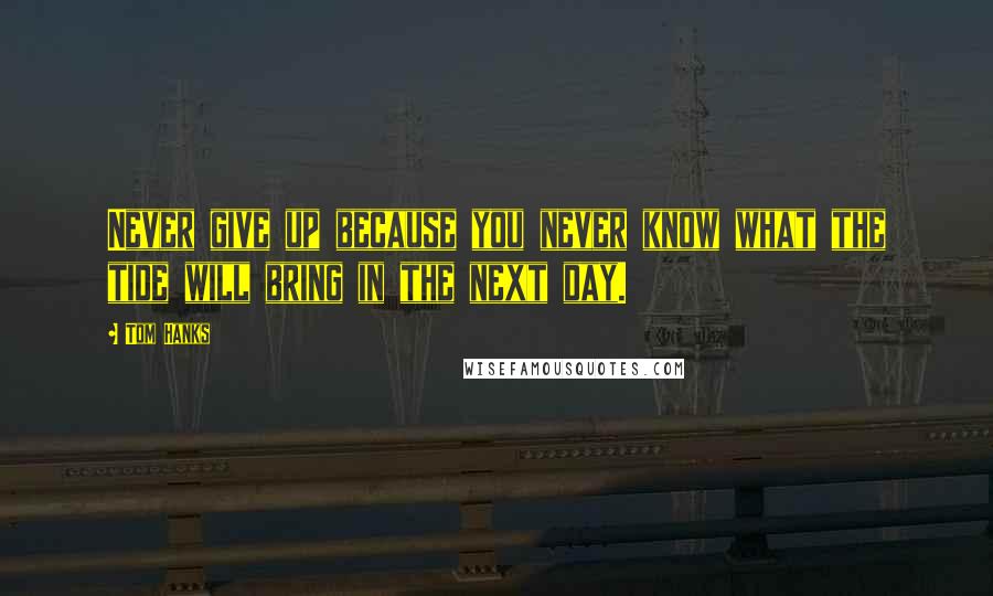 Tom Hanks Quotes: Never give up because you never know what the tide will bring in the next day.