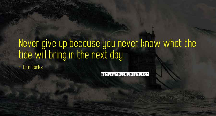 Tom Hanks Quotes: Never give up because you never know what the tide will bring in the next day.