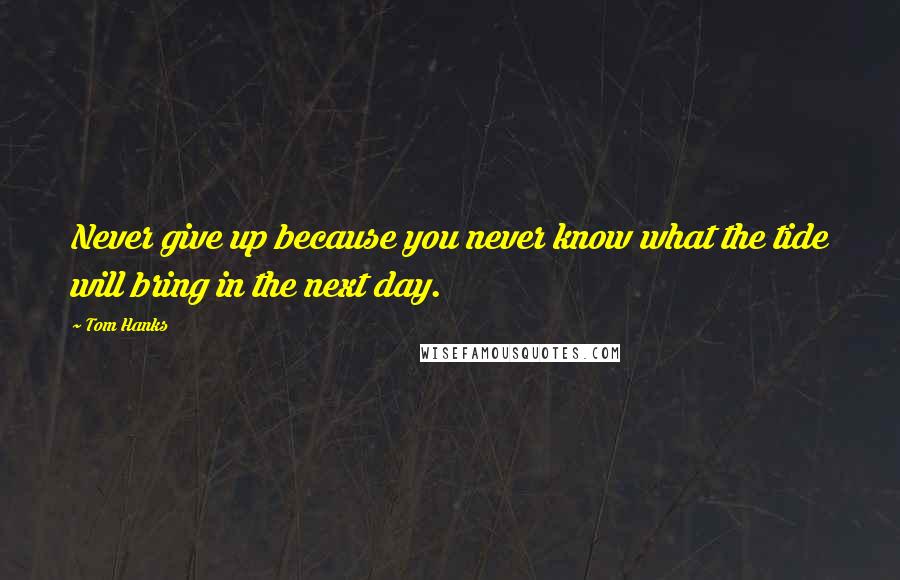 Tom Hanks Quotes: Never give up because you never know what the tide will bring in the next day.