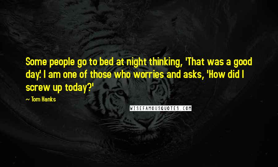 Tom Hanks Quotes: Some people go to bed at night thinking, 'That was a good day.' I am one of those who worries and asks, 'How did I screw up today?'