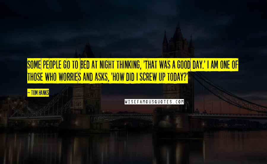 Tom Hanks Quotes: Some people go to bed at night thinking, 'That was a good day.' I am one of those who worries and asks, 'How did I screw up today?'