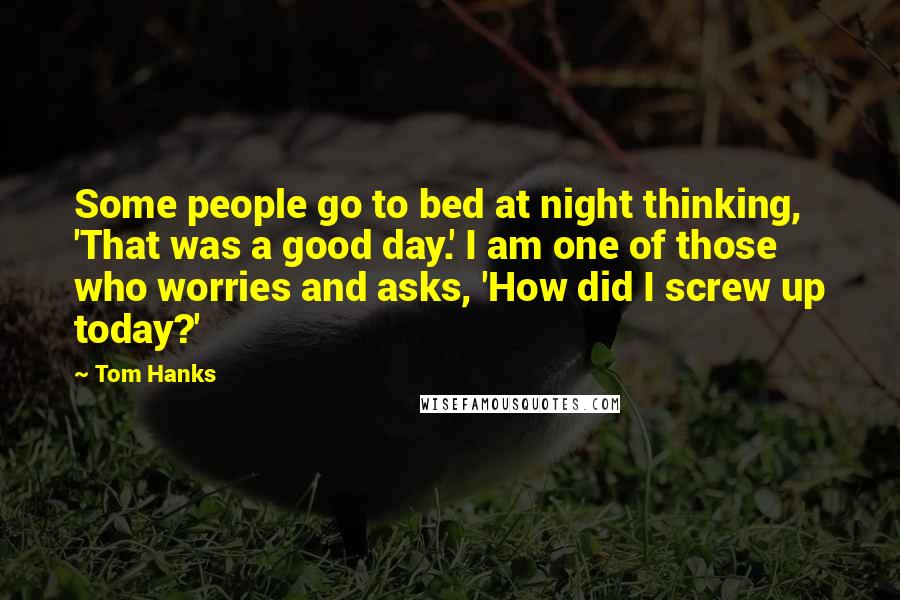 Tom Hanks Quotes: Some people go to bed at night thinking, 'That was a good day.' I am one of those who worries and asks, 'How did I screw up today?'