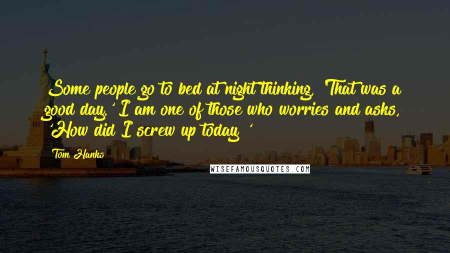 Tom Hanks Quotes: Some people go to bed at night thinking, 'That was a good day.' I am one of those who worries and asks, 'How did I screw up today?'