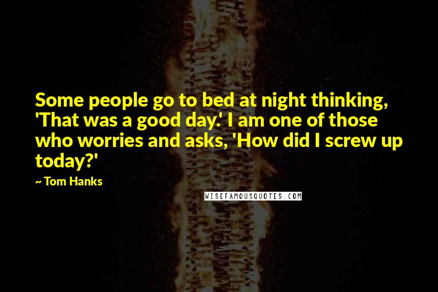 Tom Hanks Quotes: Some people go to bed at night thinking, 'That was a good day.' I am one of those who worries and asks, 'How did I screw up today?'