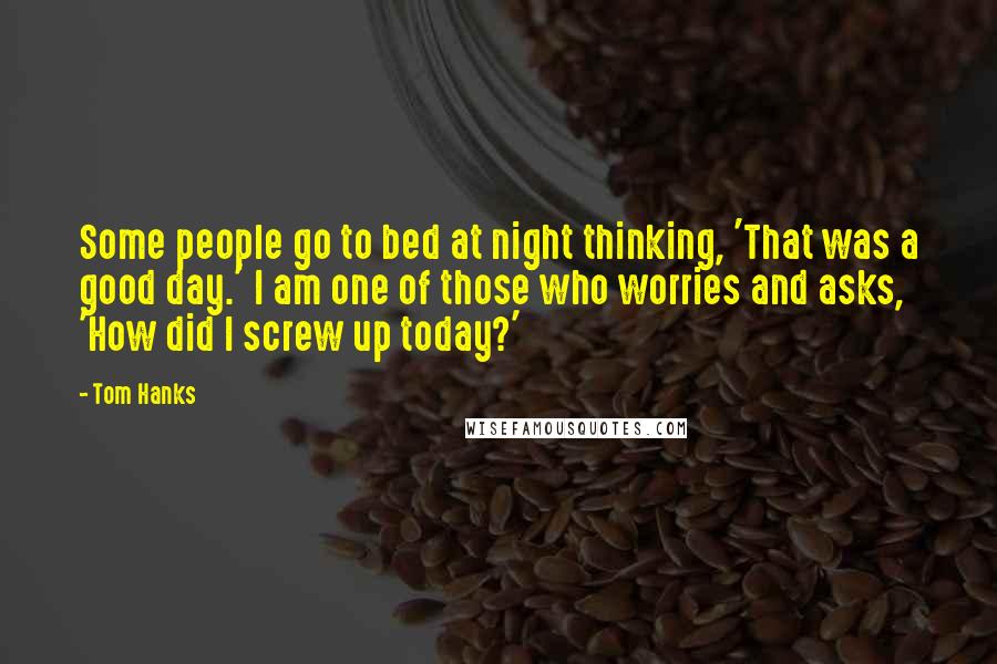 Tom Hanks Quotes: Some people go to bed at night thinking, 'That was a good day.' I am one of those who worries and asks, 'How did I screw up today?'