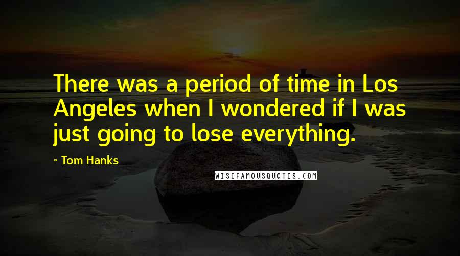 Tom Hanks Quotes: There was a period of time in Los Angeles when I wondered if I was just going to lose everything.