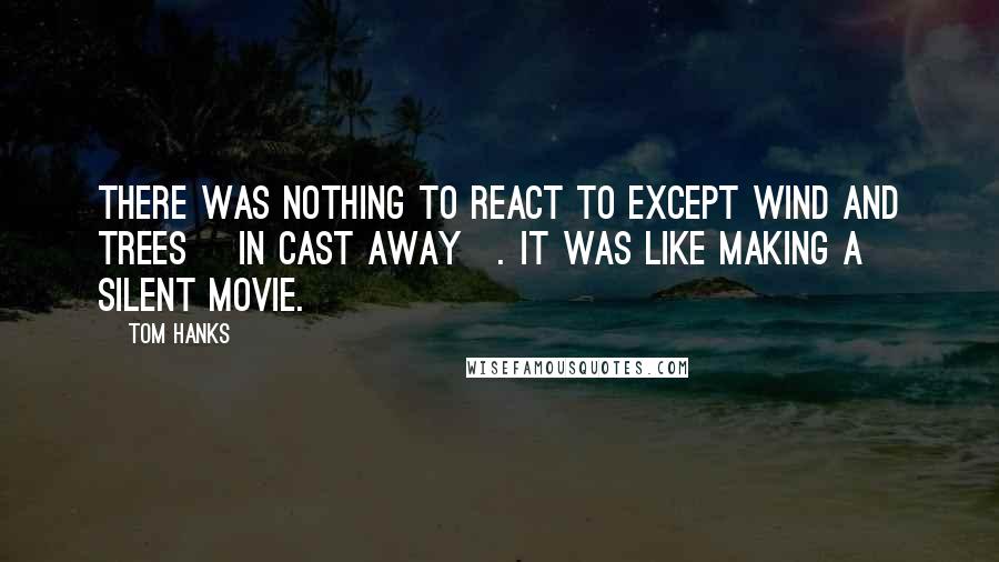Tom Hanks Quotes: There was nothing to react to except wind and trees [in Cast Away]. It was like making a silent movie.