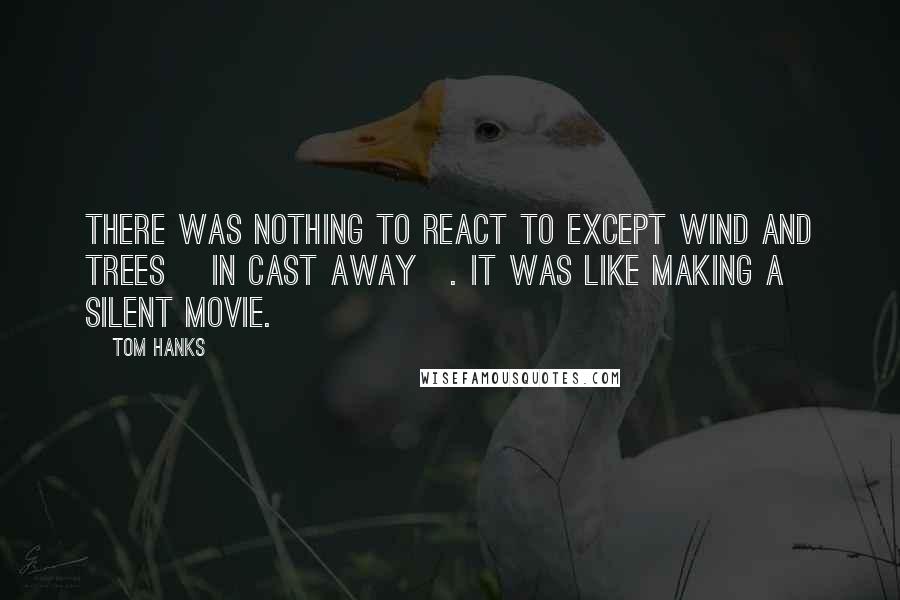 Tom Hanks Quotes: There was nothing to react to except wind and trees [in Cast Away]. It was like making a silent movie.