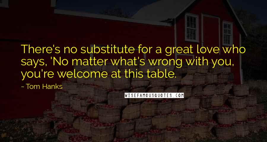 Tom Hanks Quotes: There's no substitute for a great love who says, 'No matter what's wrong with you, you're welcome at this table.