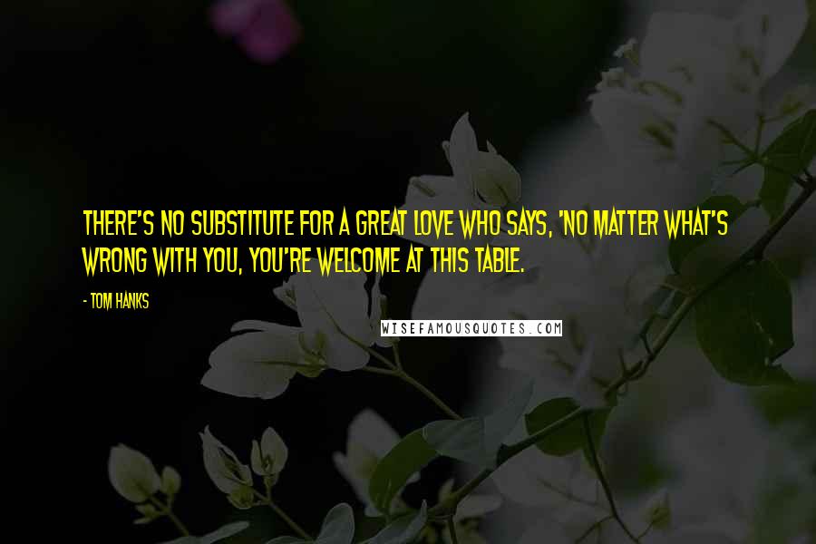 Tom Hanks Quotes: There's no substitute for a great love who says, 'No matter what's wrong with you, you're welcome at this table.