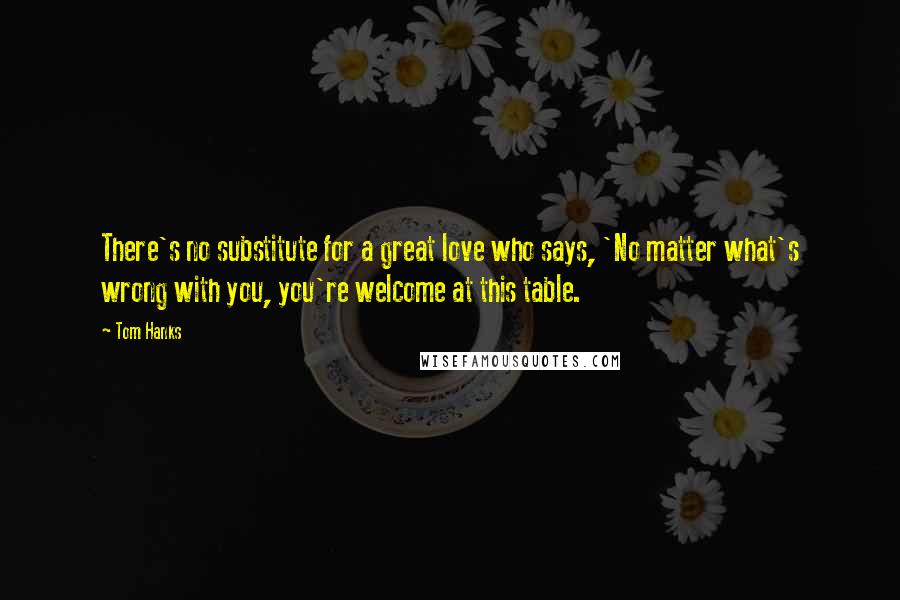 Tom Hanks Quotes: There's no substitute for a great love who says, 'No matter what's wrong with you, you're welcome at this table.